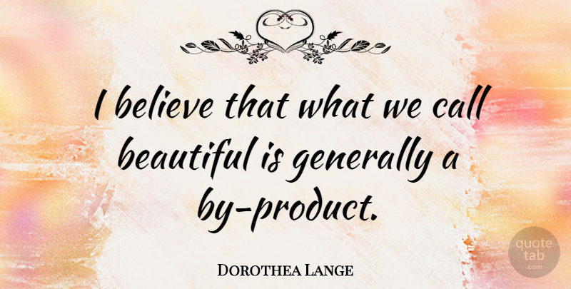 Dorothea Lange Quote About Beautiful, Believe, I Believe: I Believe That What We...