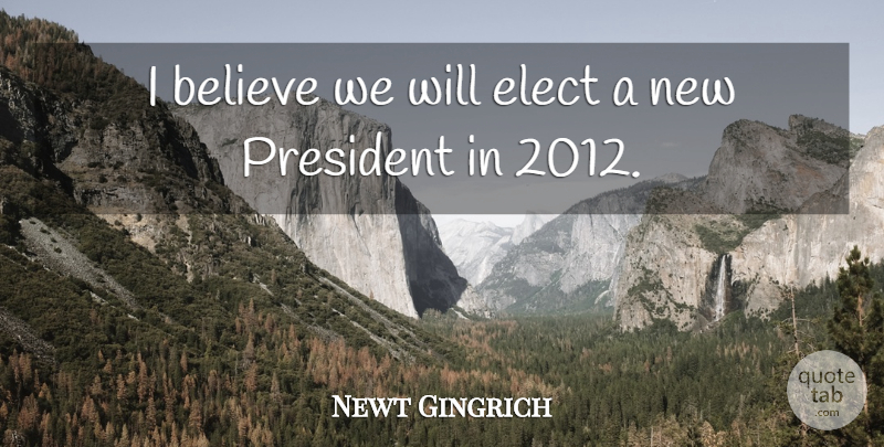 Newt Gingrich Quote About Believe, President, I Believe: I Believe We Will Elect...