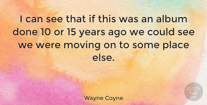 Wayne Coyne Quote About Moving On, Years, Done: I Can See That If...