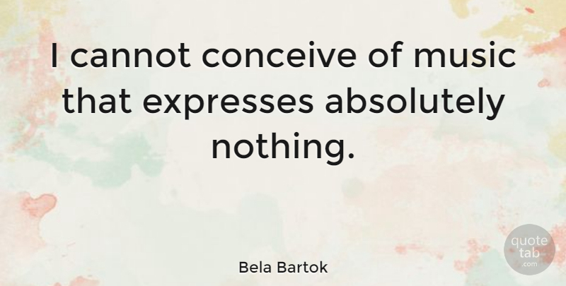 Bela Bartok Quote About Music, Absolutely Nothing: I Cannot Conceive Of Music...