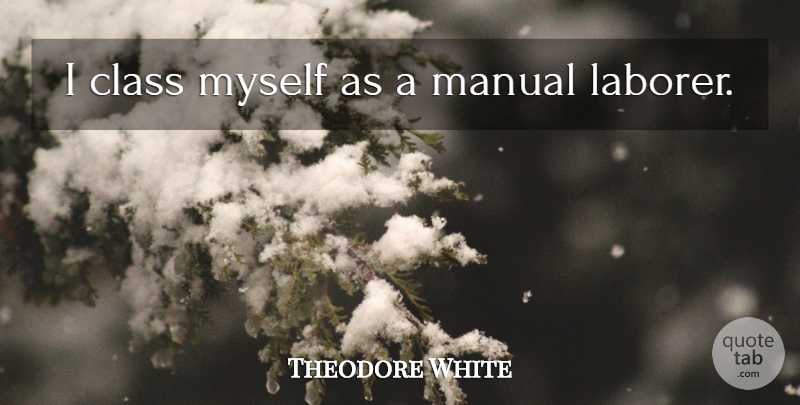 Theodore White Quote About Class, Laborers, Manuals: I Class Myself As A...