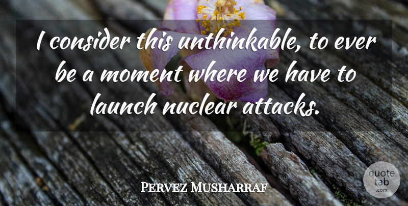 Pervez Musharraf Quote About Consider, Launch, Moment, Nuclear: I Consider This Unthinkable To...