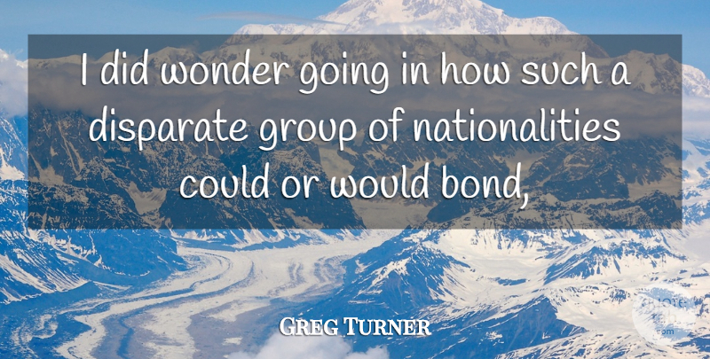Greg Turner Quote About Disparate, Group, Wonder: I Did Wonder Going In...