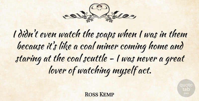 Ross Kemp Quote About Home, Coal Miners, Great Love: I Didnt Even Watch The...