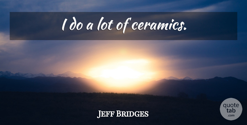 Jeff Bridges Quote About Ceramics: I Do A Lot Of...