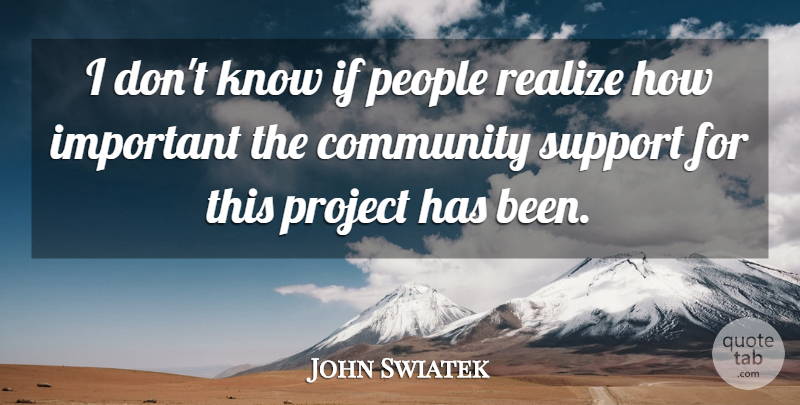 John Swiatek Quote About Community, People, Project, Realize, Support: I Dont Know If People...