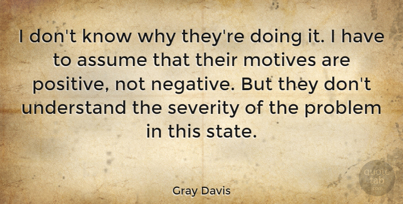 Gray Davis Quote About Assume, Motives, Problem, Severity, Understand: I Dont Know Why Theyre...