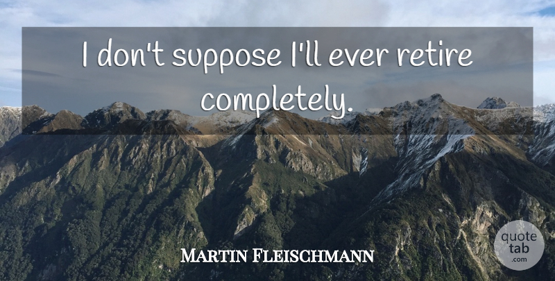 Martin Fleischmann Quote About Retiring: I Dont Suppose Ill Ever...
