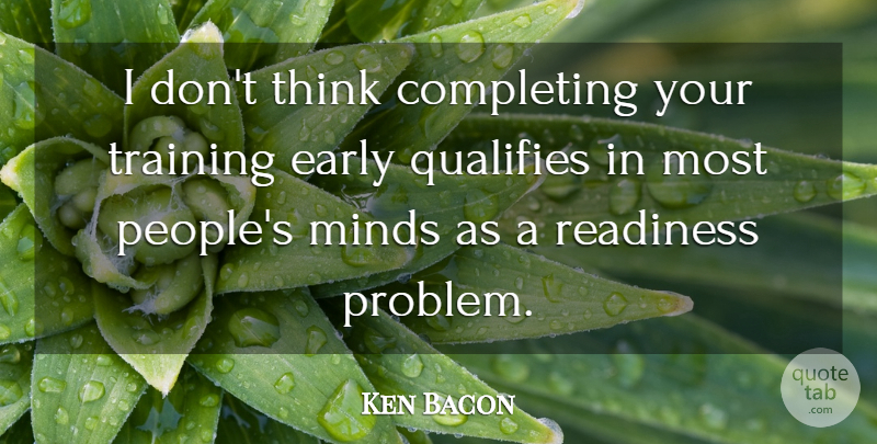 Ken Bacon Quote About Completing, Early, Minds, Readiness, Training: I Dont Think Completing Your...