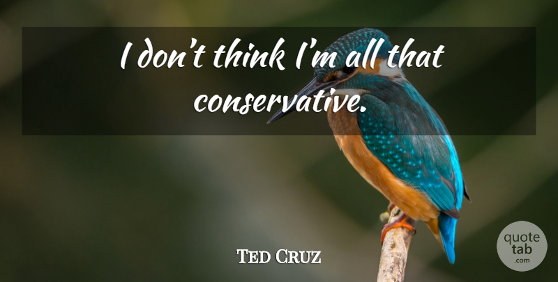 Ted Cruz Quote About Thinking, Conservative: I Dont Think Im All...