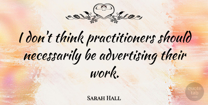 Sarah Hall Quote About Advertising, Work: I Dont Think Practitioners Should...