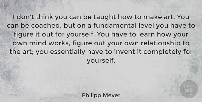 Philipp Meyer Quote About Art, Figure, Invent, Mind, Relationship: I Dont Think You Can...