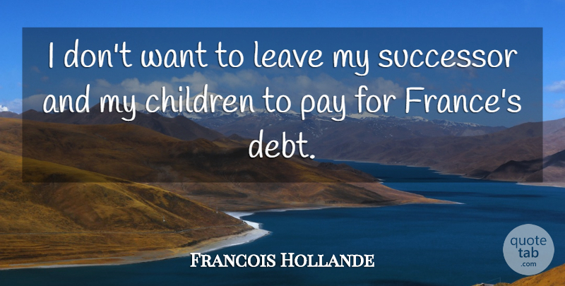 Francois Hollande Quote About Children, Debt, Want: I Dont Want To Leave...