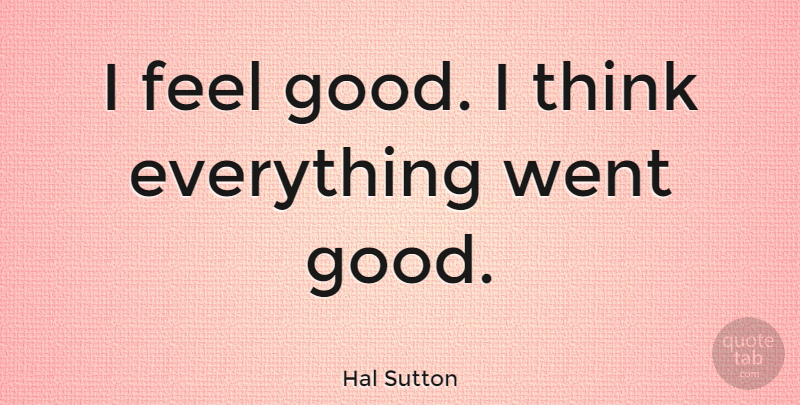 Hal Sutton Quote About Thinking, Feel Good, I Feel Good: I Feel Good I Think...
