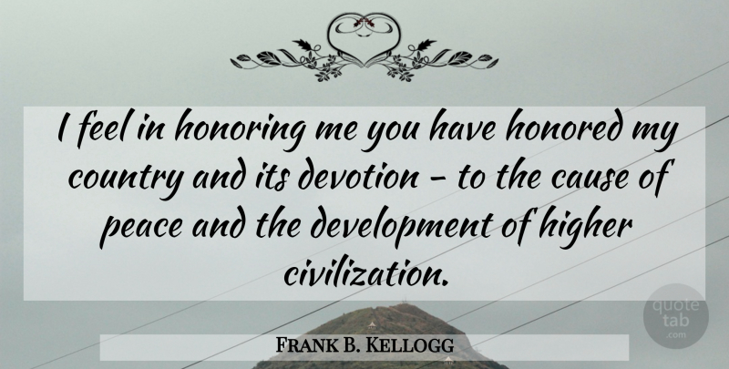 Frank B. Kellogg Quote About Cause, Country, Devotion, Higher, Honored: I Feel In Honoring Me...