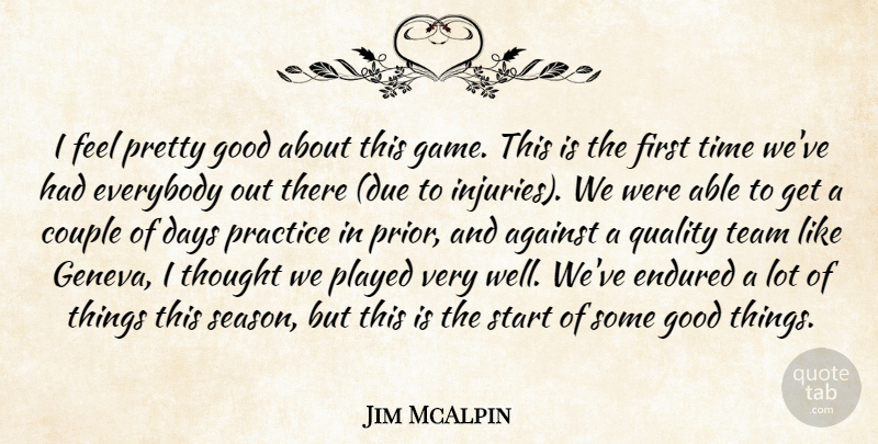Jim McAlpin Quote About Against, Couple, Days, Endured, Everybody: I Feel Pretty Good About...