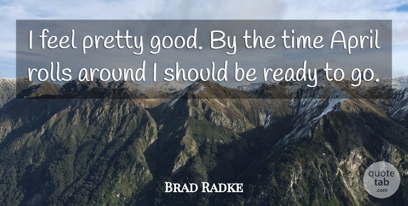 Brad Radke Quote About April, Ready, Rolls, Time: I Feel Pretty Good By...