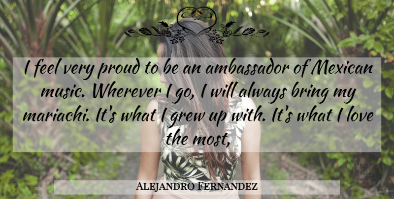 Alejandro Fernandez Quote About Ambassador, Bring, Grew, Love, Mexican: I Feel Very Proud To...