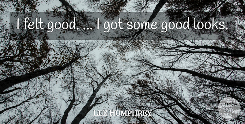 Lee Humphrey Quote About Felt, Good: I Felt Good I Got...