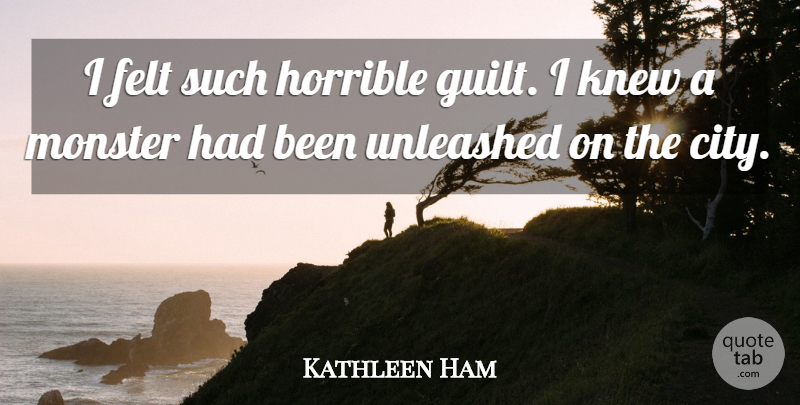 Kathleen Ham Quote About Felt, Guilt, Horrible, Knew, Monster: I Felt Such Horrible Guilt...