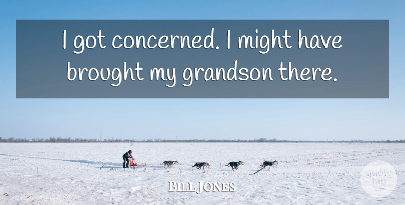 Bill Jones Quote About Brought, Grandson, Might: I Got Concerned I Might...