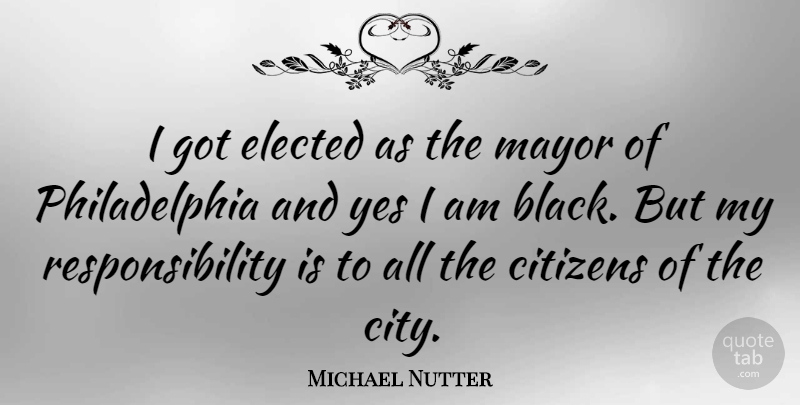 Michael Nutter Quote About Elected, Mayor, Responsibility, Yes: I Got Elected As The...
