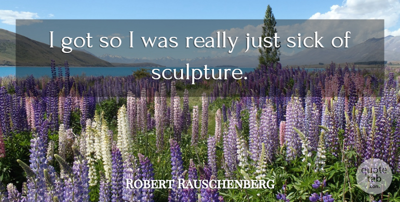 Robert Rauschenberg Quote About Sick, Sculpture: I Got So I Was...