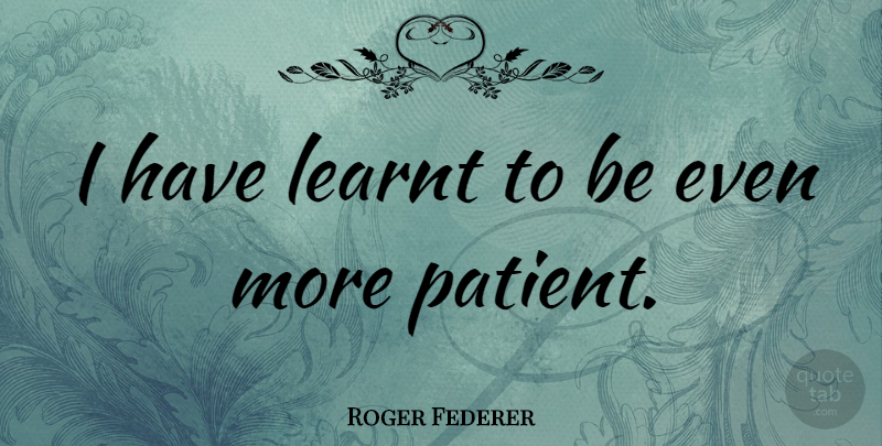 Roger Federer Quote About Patient: I Have Learnt To Be...