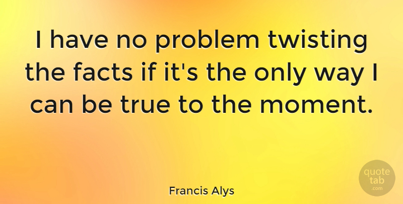 Francis Alys Quote About Facts: I Have No Problem Twisting...