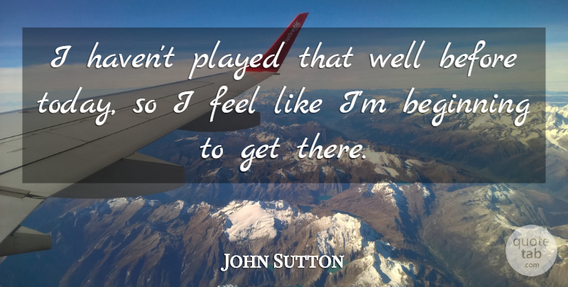 John Sutton Quote About Beginning, Played: I Havent Played That Well...