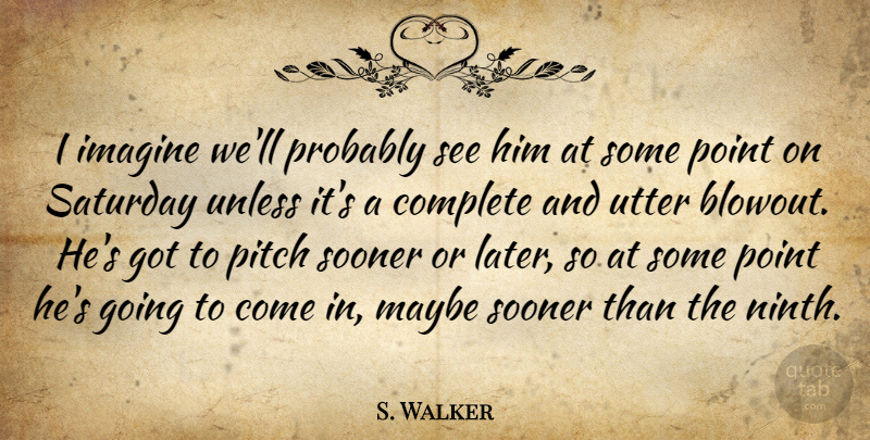 S. Walker Quote About Complete, Imagine, Maybe, Pitch, Point: I Imagine Well Probably See...