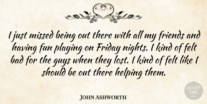 John Ashworth Quote About Bad, Felt, Friday, Fun, Guys: I Just Missed Being Out...