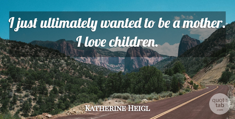 Katherine Heigl Quote About Mother, Children, Children Love: I Just Ultimately Wanted To...