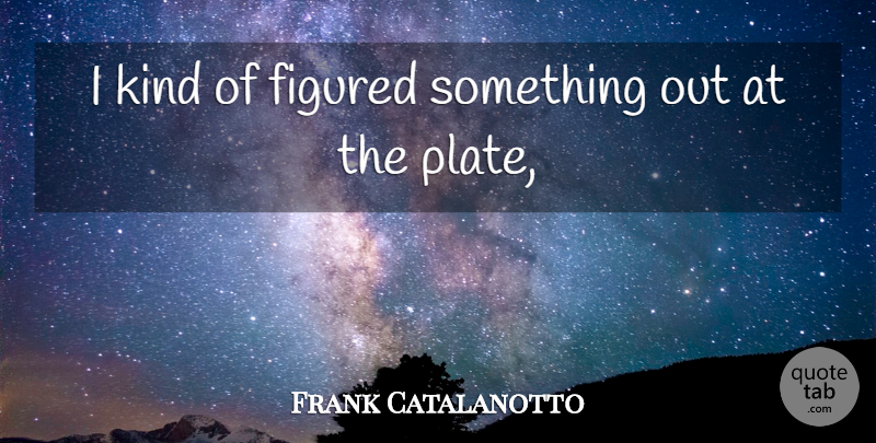 Frank Catalanotto Quote About Figured: I Kind Of Figured Something...