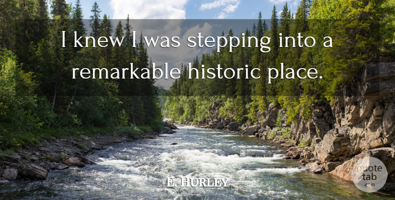 E. Hurley Quote About Historic, Knew, Remarkable, Stepping: I Knew I Was Stepping...