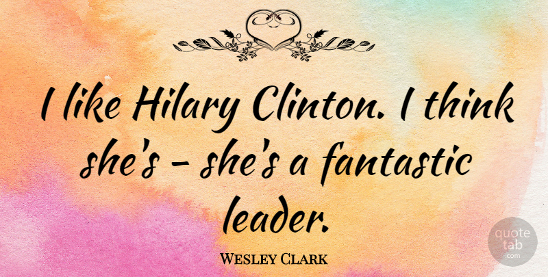 Wesley Clark Quote About Thinking, Leader, Fantastic: I Like Hilary Clinton I...