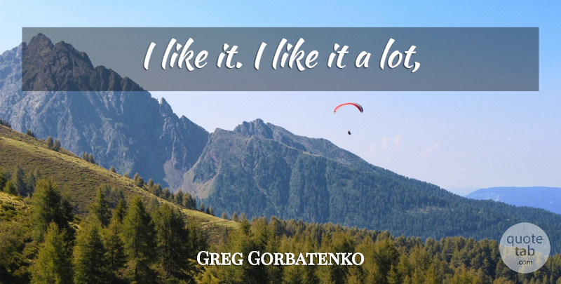 Greg Gorbatenko Quote About undefined: I Like It I Like...
