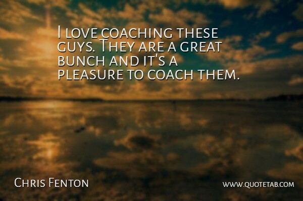Chris Fenton Quote About Bunch, Coaching, Great, Love, Pleasure: I Love Coaching These Guys...