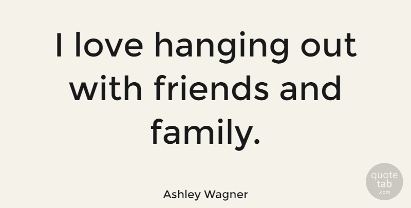 Ashley Wagner Quote About Family And Friends, Hanging Out, Hanging Out With Friends: I Love Hanging Out With...