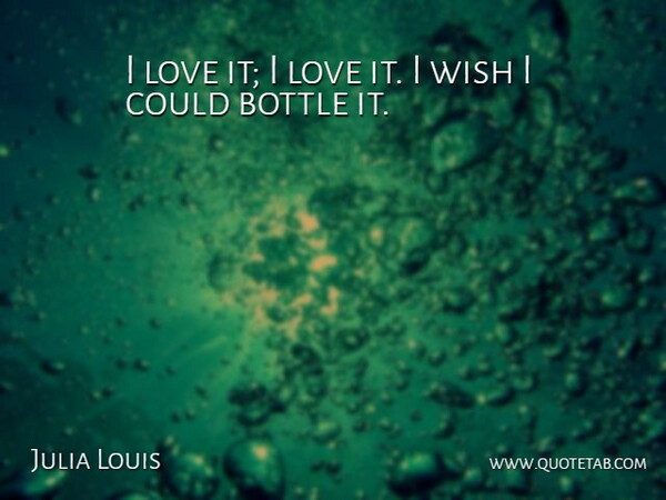 Julia Louis Quote About Bottle, Love, Wish: I Love It I Love...