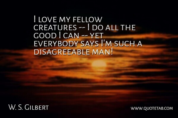 W. S. Gilbert Quote About Creatures, Everybody, Fellow, Good, Love: I Love My Fellow Creatures...