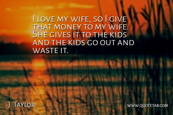 J. Taylor Quote About Gives, Kids, Love, Money, Waste: I Love My Wife So...