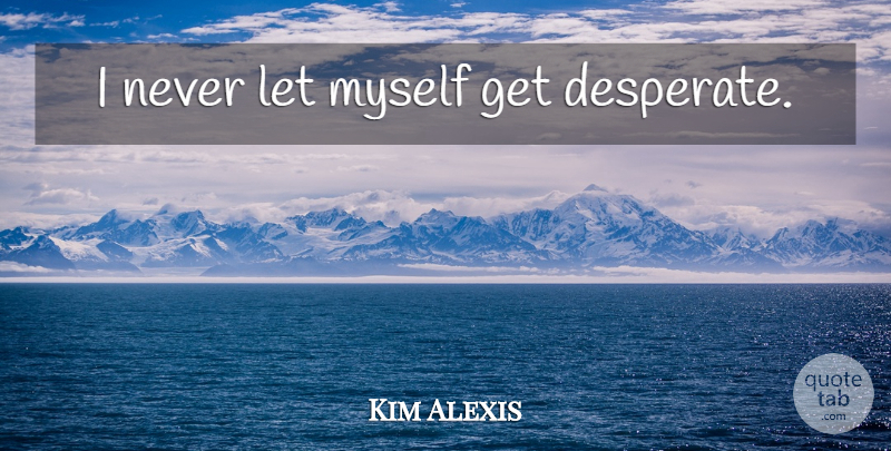 Kim Alexis Quote About Desperate: I Never Let Myself Get...