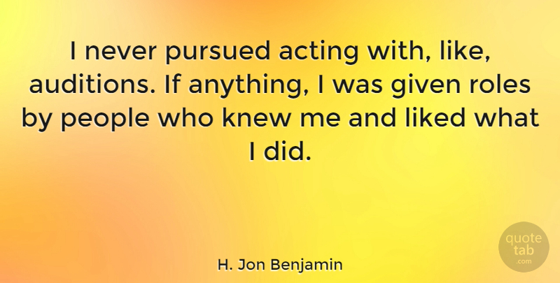 H. Jon Benjamin Quote About Given, Knew, Liked, People, Pursued: I Never Pursued Acting With...