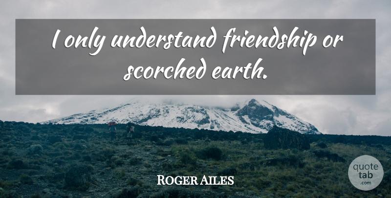 Roger Ailes Quote About Earth, Scorched Earth: I Only Understand Friendship Or...