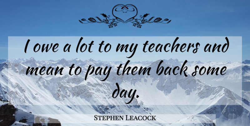 Stephen Leacock Quote About Teacher, Mean, Pay: I Owe A Lot To...