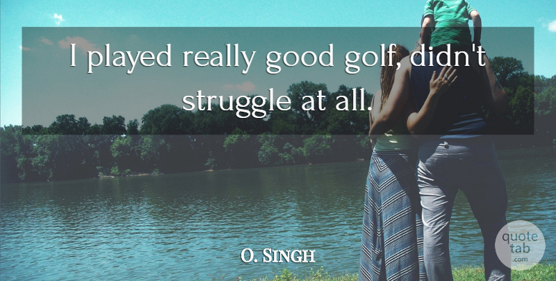 O. Singh Quote About Golf, Good, Played, Struggle: I Played Really Good Golf...