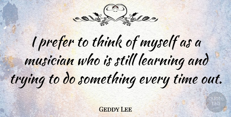 Geddy Lee Quote About Thinking, Trying, Musician: I Prefer To Think Of...