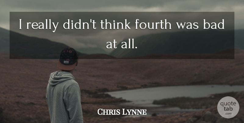 Chris Lynne Quote About Bad, Fourth: I Really Didnt Think Fourth...