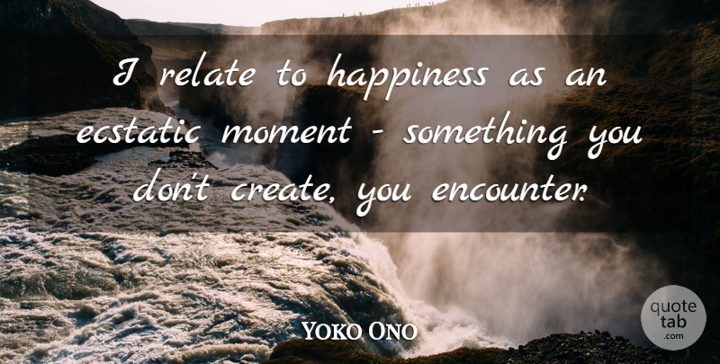 Yoko Ono Quote About Encounters, Moments, Relate: I Relate To Happiness As...